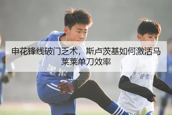 申花锋线破门乏术，斯卢茨基如何激活马莱莱单刀效率