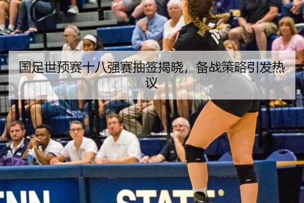 国足世预赛十八强赛抽签揭晓，备战策略引发热议