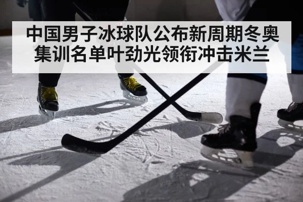 中国男子冰球队公布新周期冬奥集训名单叶劲光领衔冲击米兰
